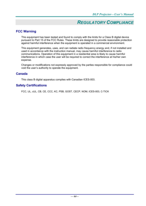 Page 72DLP Projector—User’s Manual 
— 64— 
REGULATORY COMPLIANCE 
FCC Warning 
This equipment has been tested and found to comply  with the limits for a Class B digital device 
pursuant to Part 15 of the FCC Rules. These  limits are designed to provide reasonable protection 
against harmful interference when the equipm ent is operated in a commercial environment. 
This equipment generates, uses, and  can radiate radio frequency energy and, if not installed and 
used in accordance with the instruction manual ,...