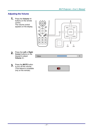 Page 25DLP Projector—User’s Manual 
Adjusting the Volume 
1.  Press the Volume +/-  
buttons on the remote 
control.  
The volume control 
appears on the display. 
2.  Press the  Left or Right 
Cursor  buttons on the 
keypad to adjust 
Volume +/- . 
3.  Press the MUTE button 
to turn off the volume. 
(This feature is available 
only on the remote).   
 
–  17
  –  