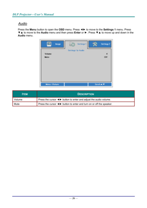 Page 34DLP Projector—User’s Manual 
Audio 
Press the Menu button to open the OSD menu. Press  ◄► to move to the  Settings 1 menu. Press 
▼▲  to move to the  Audio menu and then press Enter  or ►. Press  ▼▲ to move up and down in the 
Audio menu. 
 
ITEM DESCRIPTION 
Volume  Press the cursor ◄► button to enter and adjust the audio volume.  
Mute  Press the cursor ◄► button to enter and turn on or off the speaker. 
 
— 26 —  