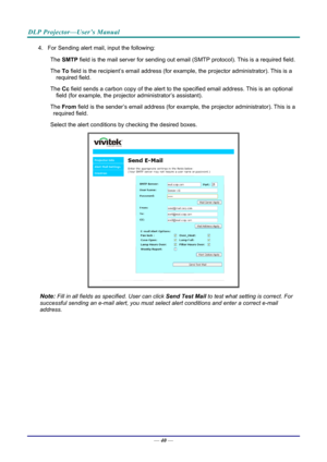 Page 48DLP Projector—User’s Manual 
4.  For Sending alert mail, input the following: The 
　 SMTP  field is the mail server for sending out email  (SMTP protocol). This is a required field. 
The 
　 To field is the recipient’s email address (for exam ple, the projector administrator). This is a 
required field.  
The 
　 Cc field sends a carbon copy of the alert to th e specified email address. This is an optional 
field (for example, the projecto r administrator’s assistant).  
The 
　 From field is the...