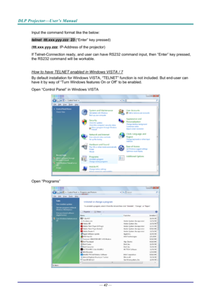 Page 50DLP Projector—User’s Manual 
Input the command format like the below: 
telnet  ttt.xxx.yyy.zzz  23 (“Enter” key pressed) 
( ttt.xxx.yyy.zzz : IP-Address of the projector) 
If Telnet-Connection ready, and us er can have RS232 command inpu t, then “Enter” key pressed, 
the RS232 command will be workable. 
 
How to have TELNET enabled in Windows VISTA / 7 
By default installation for Windows VISTA, “TELNE T” function is not included. But end-user can 
have it by way of “Turn Windows features On or Off” to...