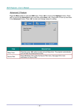 Page 52DLP Projector—User’s Manual 
Advanced 2 Feature 
Press the Menu button to open the OSD menu. Press  ◄► to move to the  Settings 2 menu. Press 
▲▼  to move to the  Advanced 2 menu and then press  Enter or ►. Press ▲▼ to move up and down 
in the  Advanced 2  menu. Press  ◄► to
 enter and change values for setting. 
 
ITEM DESCRIPTION 
Sleep Timer  Press the cursor 
◄► button to enter and set Sleep timer. The projector automatically 
turns off after the preset period of time. 
Source Filter  Press  (Enter)...