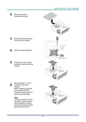 Page 55DLP Projector—User’s Manual 
2.  Remove the lamp 
compartment cover. 
 
3.  Remove the three screws 
from the lamp module. 
4.  Lift the module handle up. 
 
5.  Pull firmly on the module 
handle to remove the lamp 
module. 
 
6.  
Reverse steps 1 to 5 to 
install the new lamp 
module.  
While installing, align the 
lamp module with the 
connector and ensure it is 
level to avoid damage. 
Note:  
The lamp module must sit 
securely in place and the 
lamp connector must be 
connected properly before...