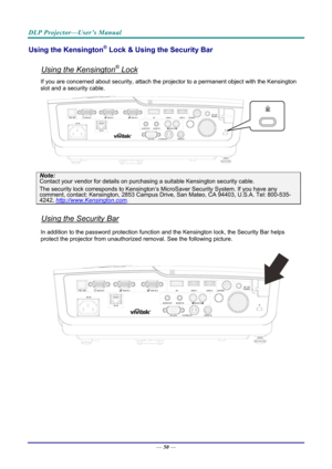 Page 58DLP Projector—User’s Manual 
Using the Kensington® Lock & Using the Security Bar 
 
Using the Kensington® Lock 
If you are concerned about security, attach the projector to a permanent object with the Kensington 
slot and a security cable.  
 
Note: 
Contact your vendor for details on purchasing a suitable Kensi ngton security cable.  
The security lock corresponds to Kensington’s Mi croSaver Security System. If you have any comment, contact: Kensington, 2853 Campus Drive, San Mateo, CA 94403, U.S.A....