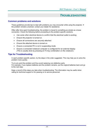 Page 59DLP Projector—User’s Manual 
– 51  – 
TROUBLESHOOTING 
Common problems and solutions 
These guidelines provide tips to deal with problem s you may encounter while using the projector. If 
the problem remains unsolved, cont act your dealer for assistance. 
Often after time spent troubleshooting, the problem is traced to so mething as simple as a loose 
connection. Check the follow ing before proceeding to the  problem-specific solutions. 
  Use some other electrical device to confirm that the electrical...