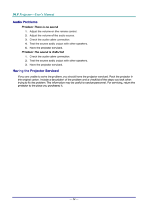 Page 62DLP Projector—User’s Manual 
— 54 — 
Audio Problems 
Problem: There is no sound 
1.  Adjust the volume on the remote control.  
2.  Adjust the volume of the audio source. 
3.  Check the audio cable connection. 
4.  Test the source audio output with other speakers. 
5.  Have the projector serviced. 
Problem: The sound is distorted  
1. Check the audio cable connection. 
2.  Test the source audio output with other speakers. 
3.  Have the projector serviced. 
Having the Projector Serviced 
If you are unable...