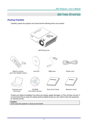 Page 9DLP Projector—User’s Manual 
– 1 –  
GETTING STARTED 
Packing Checklist 
Carefully unpack the projector and che ck that the following items are included:   
 
DLP PROJECTOR 
   
 
  
 
R
EMOTE CONTROL  
(
WITH TWO AAA BATTERIES)   L
ENS CAP RGB CABLE POWER CORD 
 
 
   
C
ARRYING CASE 
( O
PTIONAL)   CD-ROM
  
( T
HIS USER’S MANUAL)  Q
UICK START GUIDE WARRANTY CARD 
 
Contact your dealer immediately if any items are mi
ssing, appear damaged, or if the unit does not work. It 
is recommend that you keep...