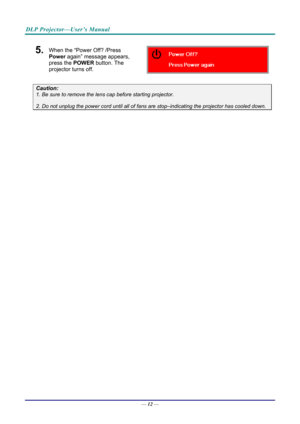 Page 20DLP Projector—User’s Manual 
5.  When the “Power Off? /Press 
Power again” message appears, 
press the POWER  button. The 
projector turns off. 
 
Caution: 
1. Be sure to remove the lens  cap before starting projector.  
2. Do not unplug the power cord until all of fans  are stop–indicating the projector has cooled down. 
 
 
— 12 —  