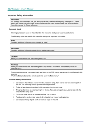 Page 3DLP Projector—User’s Manual 
— ii — 
Important Safety Information 
Important: 
It is strongly recommended that you read this sect ion carefully before using the projector. These 
safety and usage instructions will ensure that you enj oy many years of safe use of the projector. 
Keep this manual for future reference. 
Symbols Used 
Warning symbols are used on the unit and in this ma nual to alert you of hazardous situations.  
The following styles are used in this manual to alert you to important...