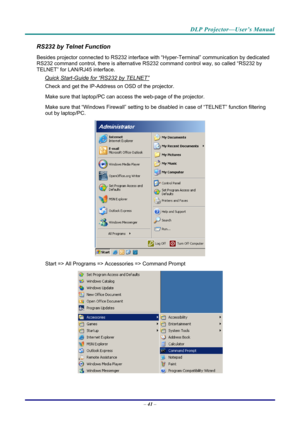 Page 49DLP Projector—User’s Manual 
RS232 by Telnet Function 
Besides projector connected to RS232 interface with “Hyper-Ter minal” communication by dedicated 
RS232 command control, there is alternative RS232 command control way, so called “RS232 by 
TELNET” for LAN/RJ45 interface. 
Quick Start-Guide for “RS232 by TELNET” 
Check and get the IP-Address on OSD of the projector. 
Make sure that laptop/PC can acce ss the web-page of the projector. 
Make sure that “Windows Firewall” setting to be di sabled in case...