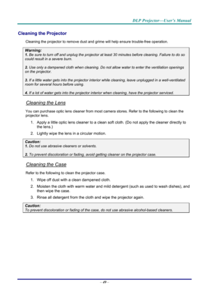 Page 57DLP Projector—User’s Manual 
– 49  – 
Cleaning the Projector 
Cleaning the projector to remove dust and grime will help ensure trouble-free operation.  
Warning: 
1.  Be sure to turn off and unplug the projector at  least 30 minutes before cleaning. Failure to do so 
could result in a severe burn. 
2. Use only a dampened cloth when cleaning. Do not allow water to enter the ventilation openings 
on the projector.  
3. If a little water gets into the projector interior  while cleaning, leave unplugged in a...