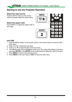 Page 2424
Starting to Use the Projector-Operation
Select the input source
Push the INPUT button on the remote 
control to directly select the input source�
Select the aspect ratio
Push ASPECT to adjust the aspect ratio of 
the image�
Use OSD
1� Push the MENU button on the remote control or the control panel to show \
the OSD 
main menu�
2� Press ◄ or ► to select the sub-menu.
3� Press ▲ or ▼ to select the item of the sub-menu.
4� The selected item will be highlighted, press ▲ or ▼ to select the settings of the...