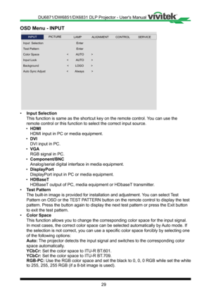 Page 2929
OSD Menu - INPUT
 
Input  Selection
Test Pattern
Background
Color Space
Input Lock
Enter
Auto Sync Adjust
<         AUTO         >
Enter
<        LOGO         >
<        Always         >
INPUTSERVICEALIGNMENTCONTROLLAMPPICTURE
<         AUTO         >
• Input Selection
This function is same as the shortcut key on the remote control� You can use the 
remote control or this function to select the correct input source�
• HDMI
HDMI input in PC or media equipment�
• DVI
DVI input in PC�
• VGA
RGB signal in...