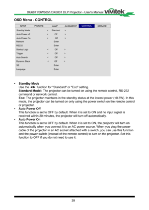 Page 3939
OSD Menu - CONTROL
 
Standby Mode
Auto Power off
Network
Auto Power On
Startup Logo
RS232
Trigger
<           Off             >
Enter
Dynamic Black
Auto Search
Lan guage
3D
<          Off            >
<            Off             >
Enter
Enter
INPUTSERVICEALIGNMENTCONTROLLAMPPICTURE
<      Standard         >
<            Off             >
Enter
<           Off             >
<           Off             >
• Standby Mode
Use the ◄► function for "Standard" or "Eco" setting.
Standard Model:...