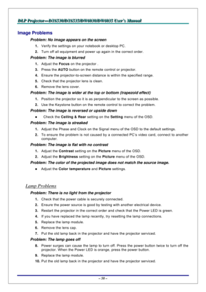 Page 65D D
D
L L
L
P P
P
   
 
P P
P
r r
r
o o
o
j j
j
e e
e
c c
c
t t
t
o o
o
r r
r
— —
—
D D
D
X X
X
6 6
6
5 5
5
3 3
3
0 0
0
/ /
/
D D
D
X X
X
6 6
6
5 5
5
3 3
3
5 5
5
/ /
/
D D
D
W W
W
6 6
6
0 0
0
3 3
3
0 00
/ /
/
D D
D
W W
W
6 6
6
0 0
0
3 3
3
5 5
5
   
 
U U
U
s s
s
e e
e
r r
r
’ ’
’
s s
s
   
 
M M
M
a a
a
n n
n
u u
u
a a
a
l l
l
   
 
– 58 – 
Image Problems 
Problem: No image appears on the screen 
1. Verify the settings on your notebook or desktop PC. 
2. Turn off all equipment and power up again in the...