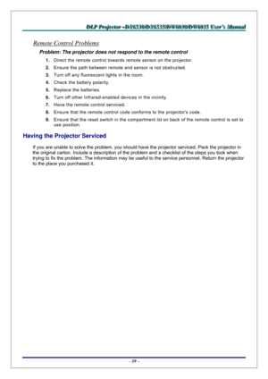 Page 66D D
D
L L
L
P P
P
   
 
P P
P
r r
r
o o
o
j j
j
e e
e
c c
c
t t
t
o o
o
r r
r
   
 
– –
–
D D
D
X X
X
6 6
6
5 5
5
3 3
3
0 0
0
/ /
/
D D
D
X X
X
6 6
6
5 5
5
3 3
3
5 5
5
/ /
/
D D
D
W W
W
6 6
6
0 0
0
3 33
0 0
0
/ /
/
D D
D
W W
W
6 6
6
0 0
0
3 3
3
5 5
5
   
 
U U
U
s s
s
e e
e
r r
r
’ ’
’
s s
s
   
 
M M
M
a a
a
n n
n
u u
u
a a
a
l l
l
   
 
– 59 – 
Remote Control Problems 
Problem: The projector does not respond to the remote control  
1. Direct the remote control towards remote sensor on the projector....