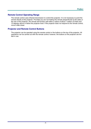 Page 17 P
P
P r
r
r e
e
e f
f
f a
a
a c
c
c e
e
e  
 
 
–  9 –  
Remote Control Operating Range 
The remote control uses infrared transmission to cont rol the projector. It is not necessary to point the 
remote directly at the projector. Provided you are not holding the remote perpendicular to the sides or 
the rear of the projector, the re mote will function well within a radi us of about 7 meters (23 feet) and 
15 degrees above or below the projector level. If the pr ojector does not respond to the remote...