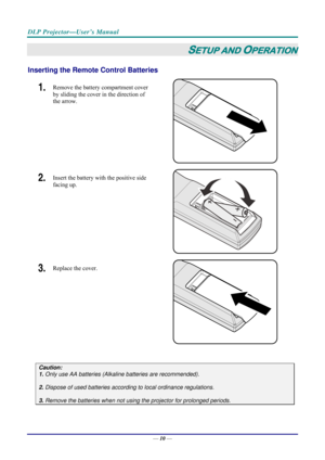 Page 18DLP Projector—User’s Manual 
— 10 — 
SETUP AND OPERATION 
Inserting the Remote  Control Batteries  
1.  Remove the battery compartment cover 
by sliding the cover in the direction of 
the arrow. 
 
2.  Insert the battery with the positive side 
facing up. 
 
3.  Replace the cover. 
 
 
Caution: 
1. Only use AA batteries (Alkali ne batteries are recommended). 
 
2. Dispose of used batteries accordi ng to local ordinance regulations.  
 
3. Remove the batteries when not usi ng the projector for prolonged...