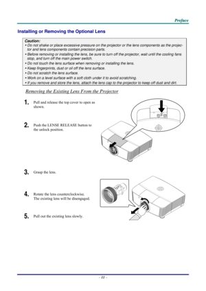 Page 19 P
P
P r
r
r e
e
e f
f
f a
a
a c
c
c e
e
e  
 
 
Installing or Removing  the Optional Lens 
Caution: 
y Do not shake or place excessive pressure on t he projector or the lens components as the projec-
tor and lens components contain precision parts. 
y Before removing or installing the lens, be sure to  turn off the projector, wait until the cooling fans 
stop, and turn off the main power switch. 
y Do not touch the lens surface when removing or installing the lens. 
y Keep fingerprints, dust or oil off...