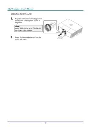 Page 20DLP Projector—User’s Manual 
Installing the New Lens 
1.  Align the notches and correctly position 
the electrical contact pad as shown in 
the picture. 
Note: 
Pin of IRIS should be in the direction 
as shown in the picture. 
2.  Rotate the lens clockwise until you feel 
it click into place. 
 
— 12 —  