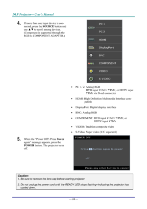 Page 22DLP Projector—User’s Manual 
4.  If more than one input device is con-
nected, press the SOURCE button and 
use  ▲▼  to scroll among devices. 
(Component is supported through the 
RGB to COMPONENT ADAPTER.) 
 
 
•   PC 1 / 2: Analog RGB 
DVD input YCbCr/ YPbPr, or HDTV input 
YPbPr via D-sub connector 
•   HDMI: High-Definition Multimedia Interface com-
patible 
•   DisplayPort: Digital display interface 
•   BNC: Analog RGB 
•   COMPONENT: DVD input YCbCr/ YPbPr, or 
HDTV input YPbPr 
•   VIDEO:...