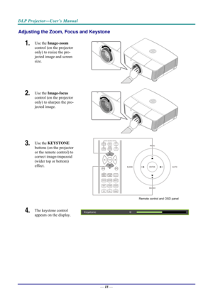 Page 26DLP Projector—User’s Manual 
Adjusting the Zoom, Focus and Keystone 
1.  Use the Image-zoom   
control (on the projector 
only) to resize the pro-
jected image and screen 
size. 
 
2.  Use the  Image-focus   
control (on the projector 
only) to sharpen the pro-
jected image. 
 
3.  Use the  KEYSTONE  
buttons (on the projector 
or the remote control) to 
correct image-trapezoid 
(wider top or bottom)  
effect. 
 
Remote control and OSD panel 
4.  The keystone control  
appears on the display. 
 
—  18 —  