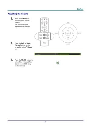 Page 27 P
P
P r
r
r e
e
e f
f
f a
a
a c
c
c e
e
e  
 
 
Adjusting the Volume 
1.  Press the  Volume +/-   
buttons on the remote 
control.  
The volume control  
appears on the display. 
2.  Press the  Left or Right 
Cursor  buttons on the 
keypad to adjust  Volume 
+/-. 
 
3.  Press the  MUTE button to 
turn off the volume (This 
feature is available only 
on the remote). 
 
 
 
– 19  –  