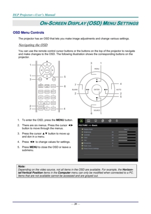 Page 28DLP Projector—User’s Manual 
— 20 — 
ON-SCREEN DISPLAY (OSD) MENU SETTINGS 
OSD Menu Controls 
The projector has an OSD that lets you ma ke image adjustments and change various settings.  
Navigating the OSD 
You can use the remote control curs or buttons or the buttons on the top of the projector to navigate 
and make changes to the OSD. The following illu stration shows the corresponding buttons on the 
projector. 
13
16
5
2
7
24
1
1
3
4
5
6
7
 
1.  To enter the OSD, press the  MENU button. 
2.  There...