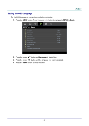 Page 29 P
P
P r
r
r e
e
e f
f
f a
a
a c
c
c e
e
e  
 
 
Setting the OSD Language 
Set the OSD language to your pr eference before continuing. 
1. Press the MENU button. Press the cursor  ◄► button to navigate to  SETUP>>Basic. 
 
2. Press the cursor ▲▼  button until Language is highlighted.  
3. Press the cursor ◄►  button until the language you want is selected.  
4. Press the MENU button to close the OSD.   
– 21  –  