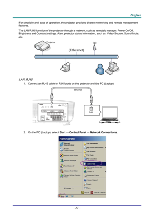 Page 39 P
P
P r
r
r e
e
e f
f
f a
a
a c
c
c e
e
e  
 
 
For simplicity and ease of operation, the projector provides diverse networking and remote management 
features. 
The LAN/RJ45 function of the pr ojector through a network, such as remotely manage: Power On/Off, 
Brightness and Contrast settings. Also, projector stat us information, such as: Video-Source, Sound-Mute, 
etc
. 
 
LAN_RJ45 
1.  Connect an RJ45 cable to RJ45 ports on the projector and the PC (Laptop). 
 
2.  On the PC (Laptop), select  Start →...