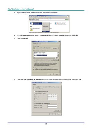 Page 40DLP Projector—User’s Manual 
3.  Right-click on Local Area Connection, and select Properties. 
 
4. In the  Properties  window, select the  General tab, and select  Internet Protocol (TCP/IP) . 
5. Click  Properties . 
 
6. Click  Use the following IP address  and fill in the IP address and Subnet mask, then click  OK. 
 
 
—  32 —  