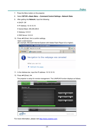Page 41 P
P
P r
r
r e
e
e f
f
f a
a
a c
c
c e
e
e  
 
 
7.  Press the Menu button on the projector. 
8. Select  SETUP>>Basic Menu  →Command Control Settings →Network State. 
9.  After getting into  Network, input the following: 
`  DHCP: Off 
`  IP Address: 10.10.10.10 
`  Subnet Mask: 255.255.255.0 
`  Gateway: 0.0.0.0 
`  DNS Server: 0.0.0.0 
10. Press 
 (Enter) / ►  to confirm settings. 
Open a web browser  
(for example, Microsoft Internet Explorer  with Adobe Flash Player 9.0 or higher). 
 
11.  In the...