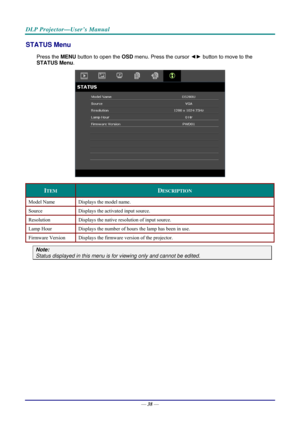 Page 46DLP Projector—User’s Manual 
STATUS Menu 
Press the MENU button to open the  OSD menu. Press the cursor  ◄► button to move to the  
STATUS Menu .  
 
ITEM DESCRIPTION 
Model Name  Displays the model name. 
Source Displays the activated input source. 
Resolution  Displays the native resolution of input source. 
Lamp Hour Displays the number of hours the lamp has been in use. 
Firmware Version  Displays the firmware version of the projector. 
Note:  
Status displayed in this menu is  for viewing only and...