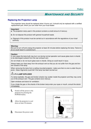 Page 47 P
P
P r
r
r e
e
e f
f
f a
a
a c
c
c e
e
e  
 
 
–  39  – 
MAINTENANCE AND SECURITY 
Replacing the Projection Lamp 
The projection lamp should be replaced when it burns out. It should only be r eplaced with a certified 
replacement part, which you can order from your local dealer.  
Important: 
a.  The projection lamp used in this product contains a small amount of mercury. 
b.  Do not dispose this product  with general household waste. 
c. Disposal of this product must be carried out in  accordance with...