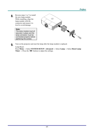 Page 49 P
P
P r
r
r e
e
e f
f
f a
a
a c
c
c e
e
e  
 
 
8.  Reverse steps 1 to 7 to install 
the new lamp module.  
While installing, align the 
lamp module with the 
connector and ensure it is 
level to avoid damage. 
Note:  
The lamp module must sit 
securely in place and the 
lamp connector must be 
connected properly before 
tightening the screws.  
9.  Turn on the projector and reset the lamp after the lamp module is replaced. 
Lamp Reset:  
Press  Menu  → Select  SYSTEM SETUP : Advanced  → Select  Lamp →...