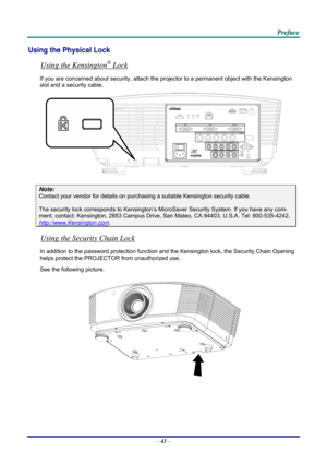 Page 51 P
P
P r
r
r e
e
e f
f
f a
a
a c
c
c e
e
e  
 
 
Using the Physical Lock 
Using the Kensington® Lock 
If you are concerned about security, attach the proj ector to a permanent object with the Kensington 
slot and a security cable.  
 
Note: 
Contact your vendor for details on purchasing a suitable Kensi ngton security cable.  
The security lock corresponds to Kensington’s Micr oSaver Security System. If you have any com-
ment, contact: Kensington, 2853 Campus Drive, San Mateo, CA 94403, U.S.A. Tel:...
