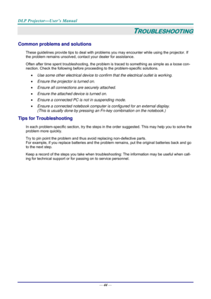 Page 52DLP Projector—User’s Manual 
— 44 — 
TROUBLESHOOTING 
Common problems and solutions 
These guidelines provide tips to deal with problem s you may encounter while using the projector. If 
the problem remains unsolved, contact your dealer for assistance. 
Often after time spent troubleshooting, the problem is  traced to something as simple as a loose con-
nection. Check the following before proceedi ng to the problem-specific solutions. 
•  Use some other electrical device to confirm that the electrical...