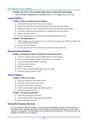 Page 54DLP Projector—User’s Manual 
— 46 — 
Problem: The color of the projected image does not match the source imag\
e. 
Adjust the  Color Temperature  and Gamma settings on the Image  menu of the OSD. 
Lamp Problems 
Problem: There is no light from the projector  
1. Check that the power cable is securely connected. 
2.  Ensure the power source is good by te sting with another electrical device. 
3.  Restart the projector in the correct order and check that the Power LED is green. 
4.  If you have replaced...
