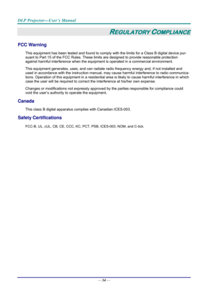 Page 62DLP Projector—User’s Manual 
— 54 — 
REGULATORY COMPLIANCE 
FCC Warning 
This equipment has been tested and found to comply wi th the limits for a Class B digital device pur-
suant to Part 15 of the FCC Rules. These lim its are designed to provide reasonable protection 
against harmful interference when the equipm ent is operated in a commercial environment. 
This equipment generates, uses, and  can radiate radio frequency energy and, if not installed and 
used in accordance with the instruction manual,...