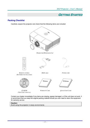 Page 9DLP Projector – User’s Manual 
— 1 — 
GETTING STARTED 
Packing Checklist 
Carefully unpack the projector and che ck that the following items are included:   
 
PROJECTOR WITH LENS CAP  
  
 
R
EMOTE CONTROL  
(BATTERIES NOT INCLUDED)  RGB
 CABLE POWER CORD 
   
CD-ROM
  
(T
HIS USER’S MANUAL)  W
ARRANTY CARD QUICK START CARD 
 
Contact your dealer immediately if any items are mi
ssing, appear damaged, or if the unit does not work. It 
is recommend that you keep the original packing mate rial should you...