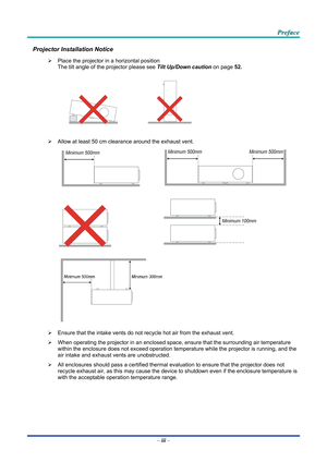 Page 4 P
P
P r
r
r e
e
e f
f
f a
a
a c
c
c e
e
e  
 
 
Projector Installation Notice 
¾   Place the projector in a horizontal position 
The tilt angle of the projector  please see  Tilt Up/Down caution  on page  52 . 
 
 
   
 
¾   Allow at least 50 cm clearance around the exhaust vent. 
  
 
  
 
 
¾   Ensure that the intake vents do not recycle hot air from the exhaust vent. 
¾   When operating the projector in an enclosed space, ensure that the surrounding air temperature 
within the enclosure does not...