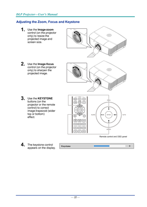 Page 31DLP Projector—User’s Manual 
Adjusting the Zoom, Focus and Keystone 
1.  Use the Image-zoom  
control (on the projector 
only) to resize the 
projected image and 
screen size. 
 
2.  Use the Image-focus  
control (on the projector 
only) to sharpen the 
projected image. 
 
3.  Use the KEYSTONE  
buttons (on the 
projector or the remote 
control) to correct 
image-trapezoid (wider 
top or bottom)  
effect. 
 
Remote control and OSD panel 
4.  The keystone control  
appears on the display. 
 
—  22 —  