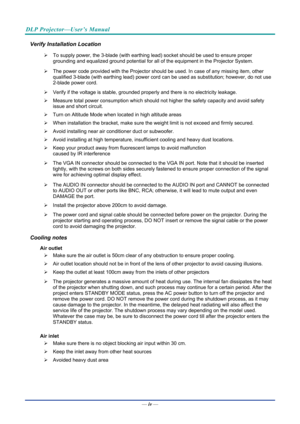 Page 5DLP Projector—User’s Manual 
— iv — 
Verify Installation Location 
¾  To supply power, the 3-blade (with earthing lead) socket should be used to ensure proper 
grounding and equalized ground potential for all of the equipment in the Projector System. 
¾   The power code provided with the Projector should  be used. In case of any missing item, other 
qualified 3-blade (with earthing lead) power cord c an be used as substitution; however, do not use 
2-blade power cord. 
¾   Verify if the voltage is...