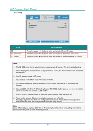 Page 43DLP Projector—User’s Manual 
3D Setting 
 
ITEM DESCRIPTION 
3D Press the cursor ◄► button to enter and select different 3D mode. 
3D Sync Invert  Press the cursor ◄► button to enter and enable or disable 3D Sync Invert. 
3D Format  Press the cursor ◄► button to enter and enable or disable different 3D Format. 
 
Note: 
1.  The 3D OSD menu item is gray if there is no  appropriate 3D source. This is the default setting. 
2.  When the projector is connected to an appropr iate 3D source, the 3D OSD menu...