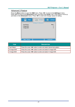 Page 44D
D
D L
L
L P
P
P  
 
  P
P
P r
r
r o
o
o j
j
j e
e
e c
c
c t
t
t o
o
o r
r
r —
—
— U
U
U s
s
s e
e
e r
r
r ’
’
’ s
s
s  
 
  M
M
M a
a
a n
n
n u
u
u a
a
a l
l
l  
 
 
Advanced 2 Feature 
Press the Menu button to open the  OSD menu. Press  ◄► to move to the  Settings 1 menu. 
Press  ▲▼ to move to the  Advanced 2 menu and then press  Enter or ►. Press  ▲▼ to move up 
and down in the Advanced 2  menu. Press ◄► to enter and change values for setting. 
 
ITEM DESCRIPTION 
Test Pattern  Press the cursor ◄►...