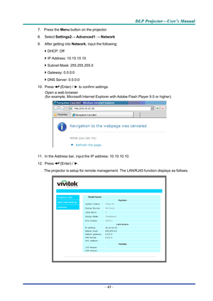 Page 52D
D
D L
L
L P
P
P  
 
  P
P
P r
r
r o
o
o j
j
j e
e
e c
c
c t
t
t o
o
o r
r
r —
—
— U
U
U s
s
s e
e
e r
r
r ’
’
’ s
s
s  
 
  M
M
M a
a
a n
n
n u
u
u a
a
a l
l
l  
 
 
7. Press the  Menu button on the projector. 
8. Select  Settings2→ Advanced1  → Network 
9.  After getting into  Network, input the following: 
`  DHCP: Off 
`  IP Address: 10.10.10.10 
`  Subnet Mask: 255.255.255.0 
`  Gateway: 0.0.0.0 
`  DNS Server: 0.0.0.0 
10. Press 
 (Enter) / ►  to confirm settings. 
Open a web browser  
(for...