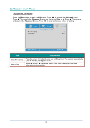 Page 59DLP Projector—User’s Manual 
Advanced 2 Feature 
Press the Menu button to open the OSD menu. Press  ◄► to move to the  Settings 2 menu. 
Press  ▲▼ to move to the  Advanced 2 menu and then press  Enter or ►. Press  ▲▼ to move up 
and down in the Advanced 2  menu. Press ◄► to
 enter and change values for setting. 
 
ITEM DESCRIPTION 
Sleep Timer (min)  Press the cursor 
◄► button to enter and set Sleep timer. The projector automatically 
turns off after the preset period of time. 
Source Filter  Press...