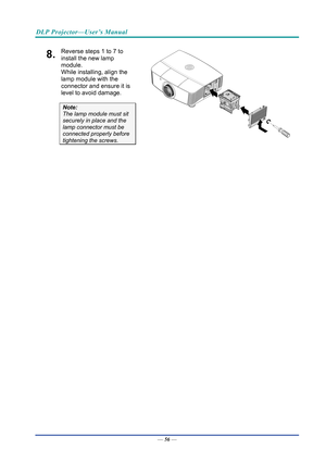 Page 65DLP Projector—User’s Manual 
8.  Reverse steps 1 to 7 to 
install the new lamp 
module.  
While installing, align the 
lamp module with the 
connector and ensure it is 
level to avoid damage. 
Note:  
The lamp module must sit 
securely in place and the 
lamp connector must be 
connected properly before 
tightening the screws.  
 
 
— 56 —  