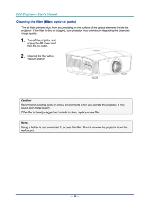 Page 67DLP Projector—User’s Manual 
Cleaning the filter (filter: optional parts) 
The air filter prevents dust from accumulating on the surface of the optical elements inside the 
projector. If the filter is dirty or clogged, your  projector may overheat or degrading the projected 
image quality. 
1.  Turn off the projector, and 
unplug the AC power cord 
from the AC outlet.
 
2.  Cleaning the filter with a 
vacuum cleaner.
 
 
 
Caution: 
Recommend avoiding dusty or smoky environmen ts when you operate the...