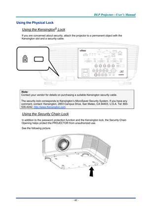 Page 70D
D
D L
L
L P
P
P  
 
  P
P
P r
r
r o
o
o j
j
j e
e
e c
c
c t
t
t o
o
o r
r
r —
—
— U
U
U s
s
s e
e
e r
r
r ’
’
’ s
s
s  
 
  M
M
M a
a
a n
n
n u
u
u a
a
a l
l
l  
 
 
Using the Physical Lock 
Using the Kensington® Lock 
If you are concerned about security, attach t he projector to a permanent object with the 
Kensington slot and a security cable.  
 
Note: 
Contact your vendor for details on purchasing a suitable Kensi ngton security cable.  
The security lock corresponds to Kensington’s Mi croSaver...